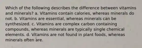 Which of the following describes the difference between vitamins and minerals? a. Vitamins contain calories, whereas minerals do not. b. Vitamins are essential, whereas minerals can be synthesized. c. Vitamins are complex carbon containing compounds, whereas minerals are typically single chemical elements. d. Vitamins are not found in plant foods, whereas minerals often are.