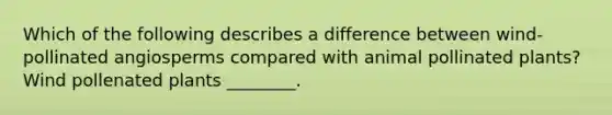 Which of the following describes a difference between wind-pollinated angiosperms compared with animal pollinated plants? Wind pollenated plants ________.