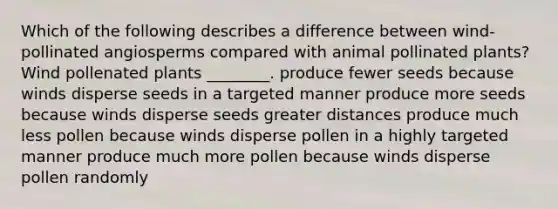 Which of the following describes a difference between wind-pollinated angiosperms compared with animal pollinated plants? Wind pollenated plants ________. produce fewer seeds because winds disperse seeds in a targeted manner produce more seeds because winds disperse seeds greater distances produce much less pollen because winds disperse pollen in a highly targeted manner produce much more pollen because winds disperse pollen randomly