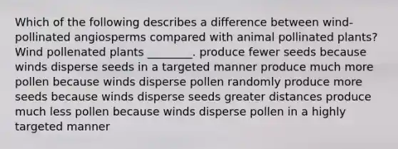 Which of the following describes a difference between wind-pollinated angiosperms compared with animal pollinated plants? Wind pollenated plants ________. produce fewer seeds because winds disperse seeds in a targeted manner produce much more pollen because winds disperse pollen randomly produce more seeds because winds disperse seeds greater distances produce much less pollen because winds disperse pollen in a highly targeted manner