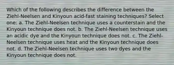 Which of the following describes the difference between the Ziehl-Neelsen and Kinyoun acid-fast staining techniques? Select one: a. The Ziehl-Neelsen technique uses a counterstain and the Kinyoun technique does not. b. The Ziehl-Neelsen technique uses an acidic dye and the Kinyoun technique does not. c. The Ziehl-Neelsen technique uses heat and the Kinyoun technique does not. d. The Ziehl-Neelsen technique uses two dyes and the Kinyoun technique does not.