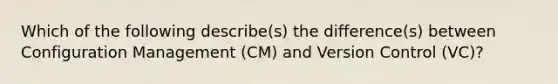 Which of the following describe(s) the difference(s) between Configuration Management (CM) and Version Control (VC)?