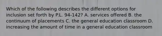 Which of the following describes the different options for inclusion set forth by P.L. 94-142? A. services offered B. the continuum of placements C. the general education classroom D. increasing the amount of time in a general education classroom