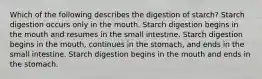 Which of the following describes the digestion of starch? Starch digestion occurs only in the mouth. Starch digestion begins in the mouth and resumes in the small intestine. Starch digestion begins in the mouth, continues in the stomach, and ends in the small intestine. Starch digestion begins in the mouth and ends in the stomach.