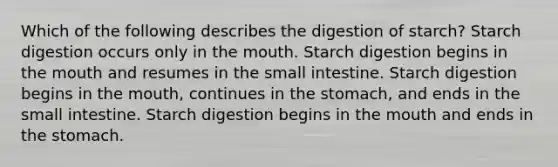 Which of the following describes the digestion of starch? Starch digestion occurs only in <a href='https://www.questionai.com/knowledge/krBoWYDU6j-the-mouth' class='anchor-knowledge'>the mouth</a>. Starch digestion begins in the mouth and resumes in <a href='https://www.questionai.com/knowledge/kt623fh5xn-the-small-intestine' class='anchor-knowledge'>the small intestine</a>. Starch digestion begins in the mouth, continues in <a href='https://www.questionai.com/knowledge/kLccSGjkt8-the-stomach' class='anchor-knowledge'>the stomach</a>, and ends in the small intestine. Starch digestion begins in the mouth and ends in the stomach.