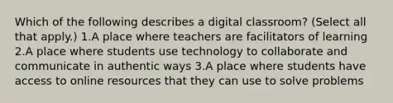 Which of the following describes a digital classroom? (Select all that apply.) 1.A place where teachers are facilitators of learning 2.A place where students use technology to collaborate and communicate in authentic ways 3.A place where students have access to online resources that they can use to solve problems