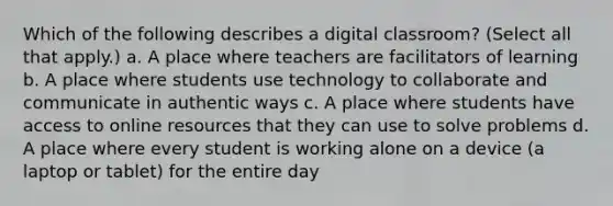 Which of the following describes a digital classroom? (Select all that apply.) a. A place where teachers are facilitators of learning b. A place where students use technology to collaborate and communicate in authentic ways c. A place where students have access to online resources that they can use to solve problems d. A place where every student is working alone on a device (a laptop or tablet) for the entire day