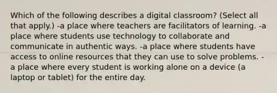 Which of the following describes a digital classroom? (Select all that apply.) -a place where teachers are facilitators of learning. -a place where students use technology to collaborate and communicate in authentic ways. -a place where students have access to online resources that they can use to solve problems. -a place where every student is working alone on a device (a laptop or tablet) for the entire day.