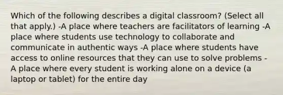 Which of the following describes a digital classroom? (Select all that apply.) -A place where teachers are facilitators of learning -A place where students use technology to collaborate and communicate in authentic ways -A place where students have access to online resources that they can use to solve problems -A place where every student is working alone on a device (a laptop or tablet) for the entire day