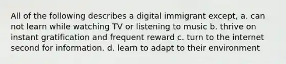 All of the following describes a digital immigrant except, a. can not learn while watching TV or listening to music b. thrive on instant gratification and frequent reward c. turn to the internet second for information. d. learn to adapt to their environment