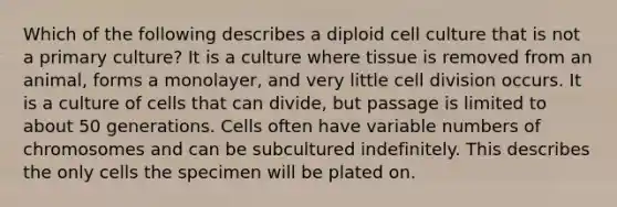 Which of the following describes a diploid cell culture that is not a primary culture? It is a culture where tissue is removed from an animal, forms a monolayer, and very little <a href='https://www.questionai.com/knowledge/kjHVAH8Me4-cell-division' class='anchor-knowledge'>cell division</a> occurs. It is a culture of cells that can divide, but passage is limited to about 50 generations. Cells often have variable numbers of chromosomes and can be subcultured indefinitely. This describes the only cells the specimen will be plated on.