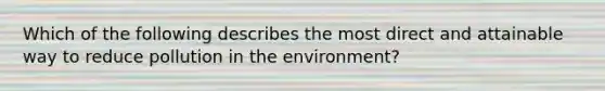 Which of the following describes the most direct and attainable way to reduce pollution in the environment?