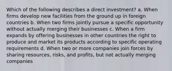 Which of the following describes a direct investment? a. When firms develop new facilities from the ground up in foreign countries b. When two firms jointly pursue a specific opportunity without actually merging their businesses c. When a firm expands by offering businesses in other countries the right to produce and market its products according to specific operating requirements d. When two or more companies join forces by sharing resources, risks, and profits, but not actually merging companies