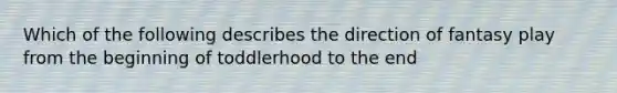 Which of the following describes the direction of fantasy play from the beginning of toddlerhood to the end