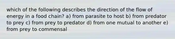 which of the following describes the direction of the flow of energy in a food chain? a) from parasite to host b) from predator to prey c) from prey to predator d) from one mutual to another e) from prey to commensal