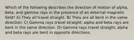 Which of the following describes the direction of motion of alpha, beta, and gamma rays in the presence of an external magnetic field? A) They all travel straight. B) They are all bent in the same direction. C) Gamma rays travel straight; alpha and beta rays are bent in the same direction. D) Gamma rays travel straight; alpha and beta rays are bent in opposite directions.