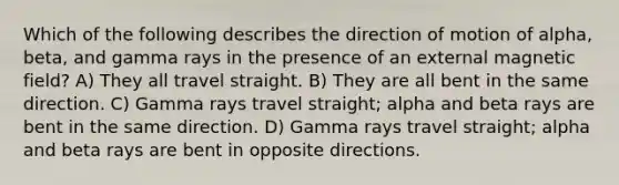 Which of the following describes the direction of motion of alpha, beta, and gamma rays in the presence of an external magnetic field? A) They all travel straight. B) They are all bent in the same direction. C) Gamma rays travel straight; alpha and beta rays are bent in the same direction. D) Gamma rays travel straight; alpha and beta rays are bent in opposite directions.