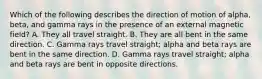 Which of the following describes the direction of motion of alpha, beta, and gamma rays in the presence of an external magnetic field? A. They all travel straight. B. They are all bent in the same direction. C. Gamma rays travel straight; alpha and beta rays are bent in the same direction. D. Gamma rays travel straight; alpha and beta rays are bent in opposite directions.