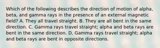 Which of the following describes the direction of motion of alpha, beta, and gamma rays in the presence of an external magnetic field? A. They all travel straight. B. They are all bent in the same direction. C. Gamma rays travel straight; alpha and beta rays are bent in the same direction. D. Gamma rays travel straight; alpha and beta rays are bent in opposite directions.