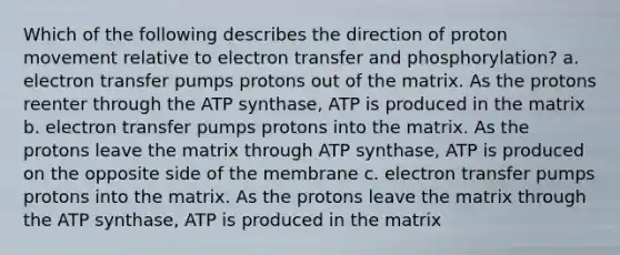 Which of the following describes the direction of proton movement relative to electron transfer and phosphorylation? a. electron transfer pumps protons out of the matrix. As the protons reenter through the ATP synthase, ATP is produced in the matrix b. electron transfer pumps protons into the matrix. As the protons leave the matrix through ATP synthase, ATP is produced on the opposite side of the membrane c. electron transfer pumps protons into the matrix. As the protons leave the matrix through the ATP synthase, ATP is produced in the matrix