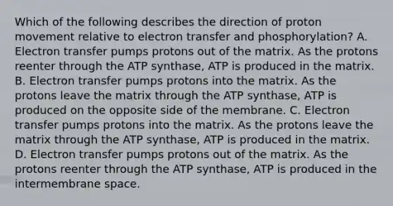 Which of the following describes the direction of proton movement relative to electron transfer and phosphorylation? A. Electron transfer pumps protons out of the matrix. As the protons reenter through the ATP synthase, ATP is produced in the matrix. B. Electron transfer pumps protons into the matrix. As the protons leave the matrix through the ATP synthase, ATP is produced on the opposite side of the membrane. C. Electron transfer pumps protons into the matrix. As the protons leave the matrix through the ATP synthase, ATP is produced in the matrix. D. Electron transfer pumps protons out of the matrix. As the protons reenter through the ATP synthase, ATP is produced in the intermembrane space.