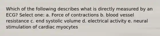 Which of the following describes what is directly measured by an ECG? Select one: a. Force of contractions b. blood vessel resistance c. end systolic volume d. electrical activity e. neural stimulation of cardiac myocytes