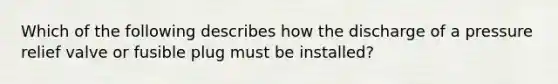 Which of the following describes how the discharge of a pressure relief valve or fusible plug must be installed?