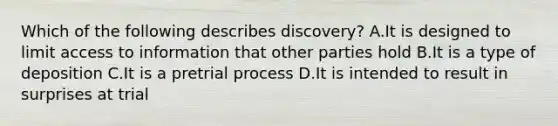 Which of the following describes discovery? A.It is designed to limit access to information that other parties hold B.It is a type of deposition C.It is a pretrial process D.It is intended to result in surprises at trial