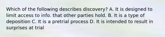 Which of the following describes discovery? A. It is designed to limit access to info. that other parties hold. B. It is a type of deposition C. It is a pretrial process D. It is intended to result in surprises at trial