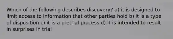 Which of the following describes discovery? a) it is designed to limit access to information that other parties hold b) it is a type of disposition c) it is a pretrial process d) it is intended to result in surprises in trial