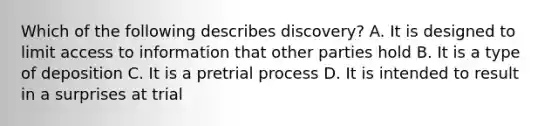 Which of the following describes discovery? A. It is designed to limit access to information that other parties hold B. It is a type of deposition C. It is a pretrial process D. It is intended to result in a surprises at trial