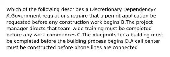 Which of the following describes a Discretionary Dependency? A.Government regulations require that a permit application be requested before any construction work begins B.The project manager directs that team-wide training must be completed before any work commences C.The blueprints for a building must be completed before the building process begins D.A call center must be constructed before phone lines are connected