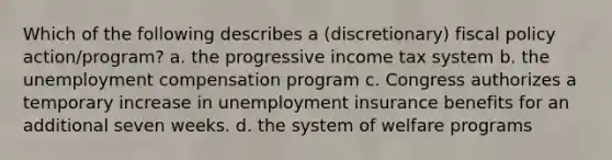 Which of the following describes a (discretionary) <a href='https://www.questionai.com/knowledge/kPTgdbKdvz-fiscal-policy' class='anchor-knowledge'>fiscal policy</a> action/program? a. the progressive income tax system b. the unemployment compensation program c. Congress authorizes a temporary increase in unemployment insurance benefits for an additional seven weeks. d. the system of welfare programs