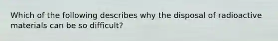 Which of the following describes why the disposal of radioactive materials can be so difficult?