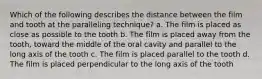 Which of the following describes the distance between the film and tooth at the paralleling technique? a. The film is placed as close as possible to the tooth b. The film is placed away from the tooth, toward the middle of the oral cavity and parallel to the long axis of the tooth c. The film is placed parallel to the tooth d. The film is placed perpendicular to the long axis of the tooth