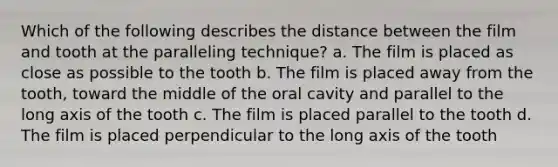 Which of the following describes the distance between the film and tooth at the paralleling technique? a. The film is placed as close as possible to the tooth b. The film is placed away from the tooth, toward the middle of the oral cavity and parallel to the long axis of the tooth c. The film is placed parallel to the tooth d. The film is placed perpendicular to the long axis of the tooth