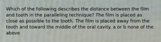 Which of the following describes the distance between the film and tooth in the paralleling technique? The film is placed as close as possible to the tooth. The film is placed away from the tooth and toward the middle of the oral cavity. a or b none of the above