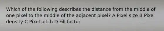 Which of the following describes the distance from the middle of one pixel to the middle of the adjacent pixel? A Pixel size B Pixel density C Pixel pitch D Fill factor