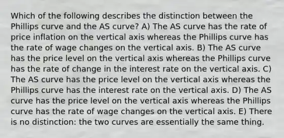 Which of the following describes the distinction between the Phillips curve and the AS curve? A) The AS curve has the rate of price inflation on the vertical axis whereas the Phillips curve has the rate of wage changes on the vertical axis. B) The AS curve has the price level on the vertical axis whereas the Phillips curve has the rate of change in the interest rate on the vertical axis. C) The AS curve has the price level on the vertical axis whereas the Phillips curve has the interest rate on the vertical axis. D) The AS curve has the price level on the vertical axis whereas the Phillips curve has the rate of wage changes on the vertical axis. E) There is no distinction: the two curves are essentially the same thing.