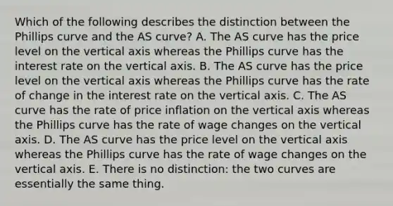 Which of the following describes the distinction between the Phillips curve and the AS​ curve? A. The AS curve has the price level on the vertical axis whereas the Phillips curve has the interest rate on the vertical axis. B. The AS curve has the price level on the vertical axis whereas the Phillips curve has the rate of change in the interest rate on the vertical axis. C. The AS curve has the rate of price inflation on the vertical axis whereas the Phillips curve has the rate of wage changes on the vertical axis. D. The AS curve has the price level on the vertical axis whereas the Phillips curve has the rate of wage changes on the vertical axis. E. There is no​ distinction: the two curves are essentially the same thing.