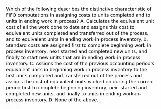 Which of the following describes the distinctive characteristic of FIFO computations in assigning costs to units completed and to units in ending work in​ process? A. Calculates the equivalent unit cost of all the work done to date and assigns this cost to equivalent units completed and transferred out of the​ process, and to equivalent units in ending​ work-in-process inventory. B. Standard costs are assigned first to complete beginning​ work-in-process inventory, next started and completed new​ units, and finally to start new units that are in ending​ work-in-process inventory. C. Assigns the cost of the previous accounting​ period's equivalent units in beginning​ work-in-process inventory to the first units completed and transferred out of the process and assigns the cost of equivalent units worked on during the current period first to complete beginning​ inventory, next started and completed new​ units, and finally to units in ending​ work-in-process inventory. D. None of the above.