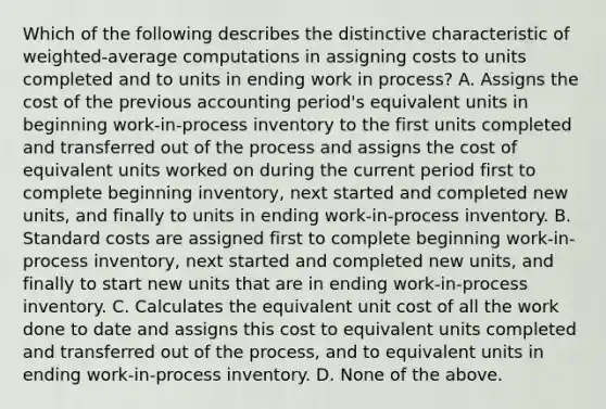 Which of the following describes the distinctive characteristic of​ weighted-average computations in assigning costs to units completed and to units in ending work in​ process? A. Assigns the cost of the previous accounting​ period's equivalent units in beginning​ work-in-process inventory to the first units completed and transferred out of the process and assigns the cost of equivalent units worked on during the current period first to complete beginning​ inventory, next started and completed new​ units, and finally to units in ending​ work-in-process inventory. B. Standard costs are assigned first to complete beginning​ work-in-process inventory, next started and completed new​ units, and finally to start new units that are in ending​ work-in-process inventory. C. Calculates the equivalent unit cost of all the work done to date and assigns this cost to equivalent units completed and transferred out of the​ process, and to equivalent units in ending​ work-in-process inventory. D. None of the above.