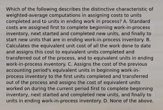 Which of the following describes the distinctive characteristic of​ weighted-average computations in assigning costs to units completed and to units in ending work in​ process? A. Standard costs are assigned first to complete beginning​ work-in-process inventory, next started and completed new​ units, and finally to start new units that are in ending​ work-in-process inventory. B. Calculates the equivalent unit cost of all the work done to date and assigns this cost to equivalent units completed and transferred out of the​ process, and to equivalent units in ending​ work-in-process inventory. C. Assigns the cost of the previous accounting​ period's equivalent units in beginning​ work-in-process inventory to the first units completed and transferred out of the process and assigns the cost of equivalent units worked on during the current period first to complete beginning​ inventory, next started and completed new​ units, and finally to units in ending​ work-in-process inventory. D. None of the above.