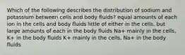 Which of the following describes the distribution of sodium and potassium between cells and body fluids? equal amounts of each ion in the cells and body fluids little of either in the cells, but large amounts of each in the body fluids Na+ mainly in the cells, K+ in the body fluids K+ mainly in the cells, Na+ in the body fluids