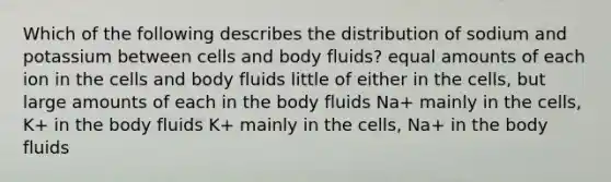 Which of the following describes the distribution of sodium and potassium between cells and body fluids? equal amounts of each ion in the cells and body fluids little of either in the cells, but large amounts of each in the body fluids Na+ mainly in the cells, K+ in the body fluids K+ mainly in the cells, Na+ in the body fluids