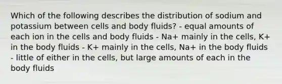 Which of the following describes the distribution of sodium and potassium between cells and body fluids? - equal amounts of each ion in the cells and body fluids - Na+ mainly in the cells, K+ in the body fluids - K+ mainly in the cells, Na+ in the body fluids - little of either in the cells, but large amounts of each in the body fluids