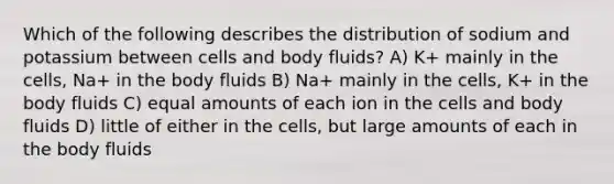 Which of the following describes the distribution of sodium and potassium between cells and body fluids? A) K+ mainly in the cells, Na+ in the body fluids B) Na+ mainly in the cells, K+ in the body fluids C) equal amounts of each ion in the cells and body fluids D) little of either in the cells, but large amounts of each in the body fluids