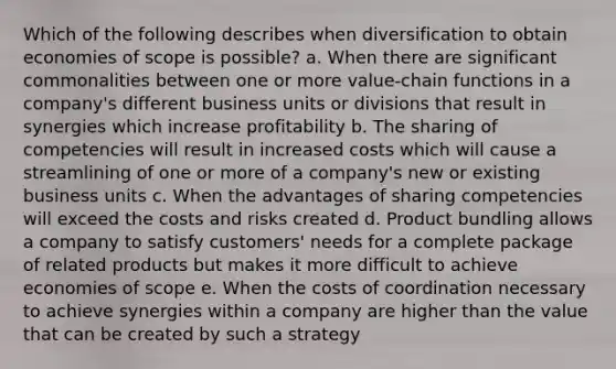 Which of the following describes when diversification to obtain economies of scope is possible? a. When there are significant commonalities between one or more value-chain functions in a company's different business units or divisions that result in synergies which increase profitability b. The sharing of competencies will result in increased costs which will cause a streamlining of one or more of a company's new or existing business units c. When the advantages of sharing competencies will exceed the costs and risks created d. Product bundling allows a company to satisfy customers' needs for a complete package of related products but makes it more difficult to achieve economies of scope e. When the costs of coordination necessary to achieve synergies within a company are higher than the value that can be created by such a strategy