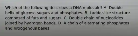 Which of the following describes a DNA molecule? A. Double helix of glucose sugars and phosphates. B. Ladder-like structure composed of fats and sugars. C. Double chain of nucleotides joined by hydrogen bonds. D. A chain of alternating phosphates and nitrogenous bases