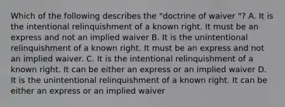 Which of the following describes the "doctrine of waiver "? A. It is the intentional relinquishment of a known right. It must be an express and not an implied waiver B. It is the unintentional relinquishment of a known right. It must be an express and not an implied waiver. C. It is the intentional relinquishment of a known right. It can be either an express or an implied waiver D. It is the unintentional relinquishment of a known right. It can be either an express or an implied waiver